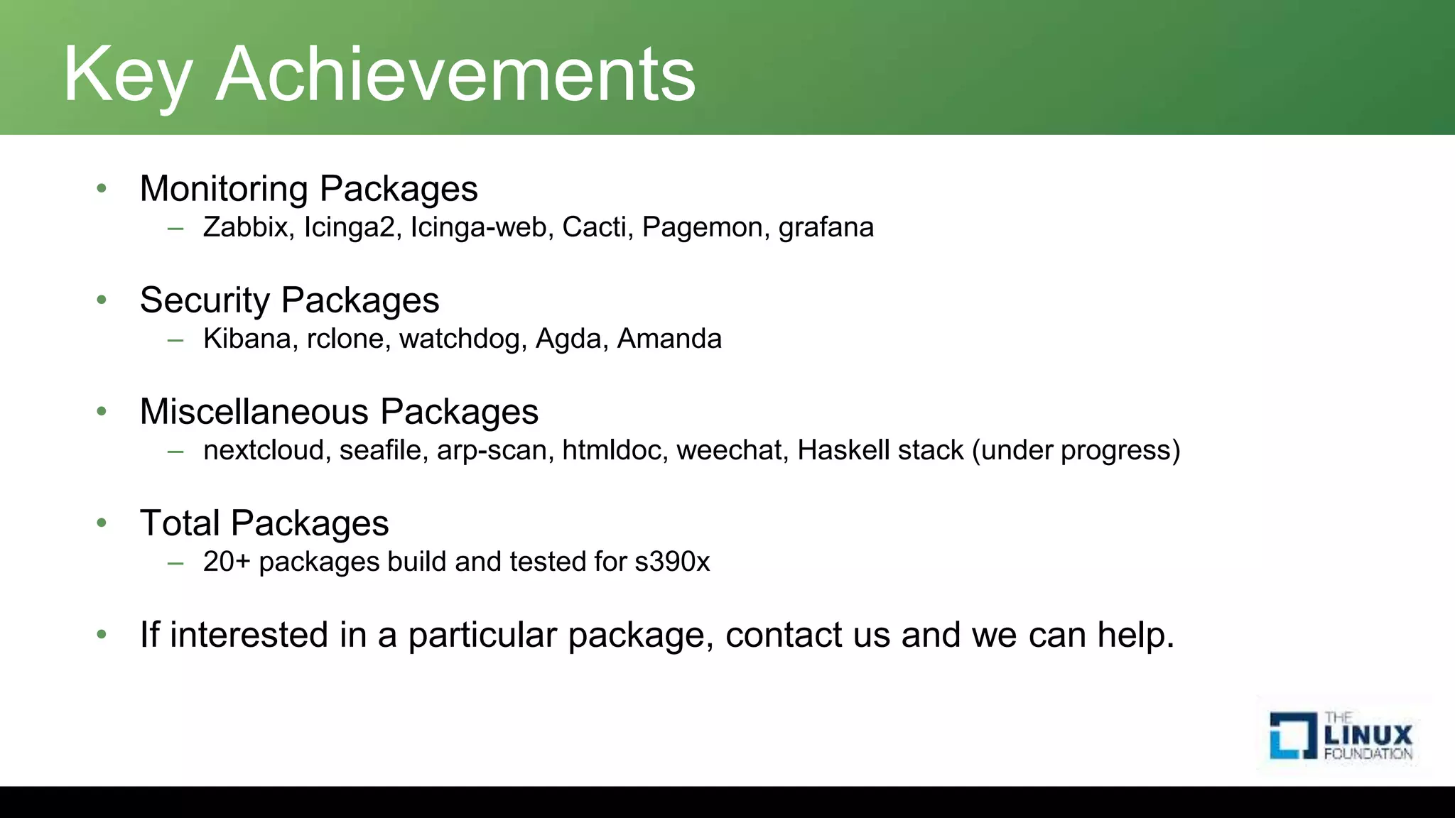 Key Achievements
• Monitoring Packages
– Zabbix, Icinga2, Icinga-web, Cacti, Pagemon, grafana
• Security Packages
– Kibana, rclone, watchdog, Agda, Amanda
• Miscellaneous Packages
– nextcloud, seafile, arp-scan, htmldoc, weechat, Haskell stack (under progress)
• Total Packages
– 20+ packages build and tested for s390x
• If interested in a particular package, contact us and we can help.
 