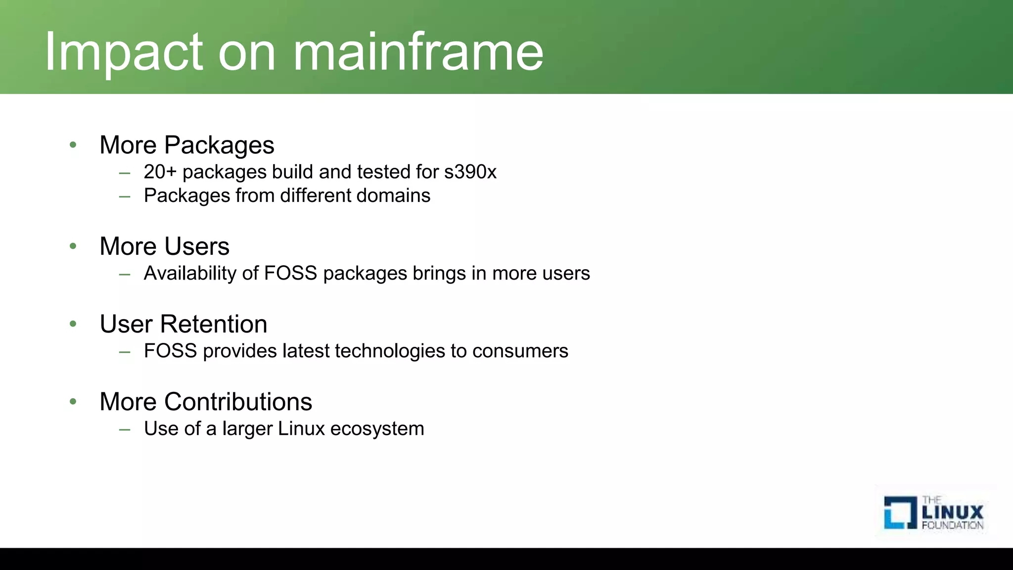 Impact on mainframe
• More Packages
– 20+ packages build and tested for s390x
– Packages from different domains
• More Users
– Availability of FOSS packages brings in more users
• User Retention
– FOSS provides latest technologies to consumers
• More Contributions
– Use of a larger Linux ecosystem
 