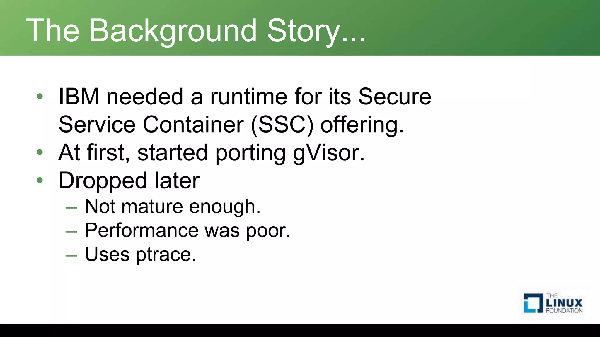 The Background Story...
• IBM needed a runtime for its Secure
Service Container (SSC) offering.
• At first, started porting gVisor.
• Dropped later
– Not mature enough.
– Performance was poor.
– Uses ptrace.
 