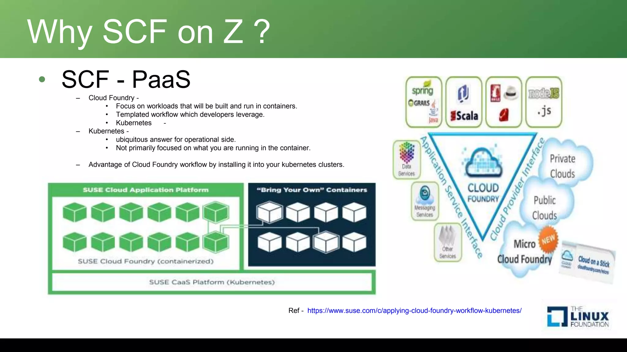 Why SCF on Z ?
• SCF - PaaS
– Cloud Foundry -
• Focus on workloads that will be built and run in containers.
• Templated workflow which developers leverage.
• Kubernetes -
– Kubernetes -
• ubiquitous answer for operational side.
• Not primarily focused on what you are running in the container.
– Advantage of Cloud Foundry workflow by installing it into your kubernetes clusters.
Ref - https://www.suse.com/c/applying-cloud-foundry-workflow-kubernetes/
 