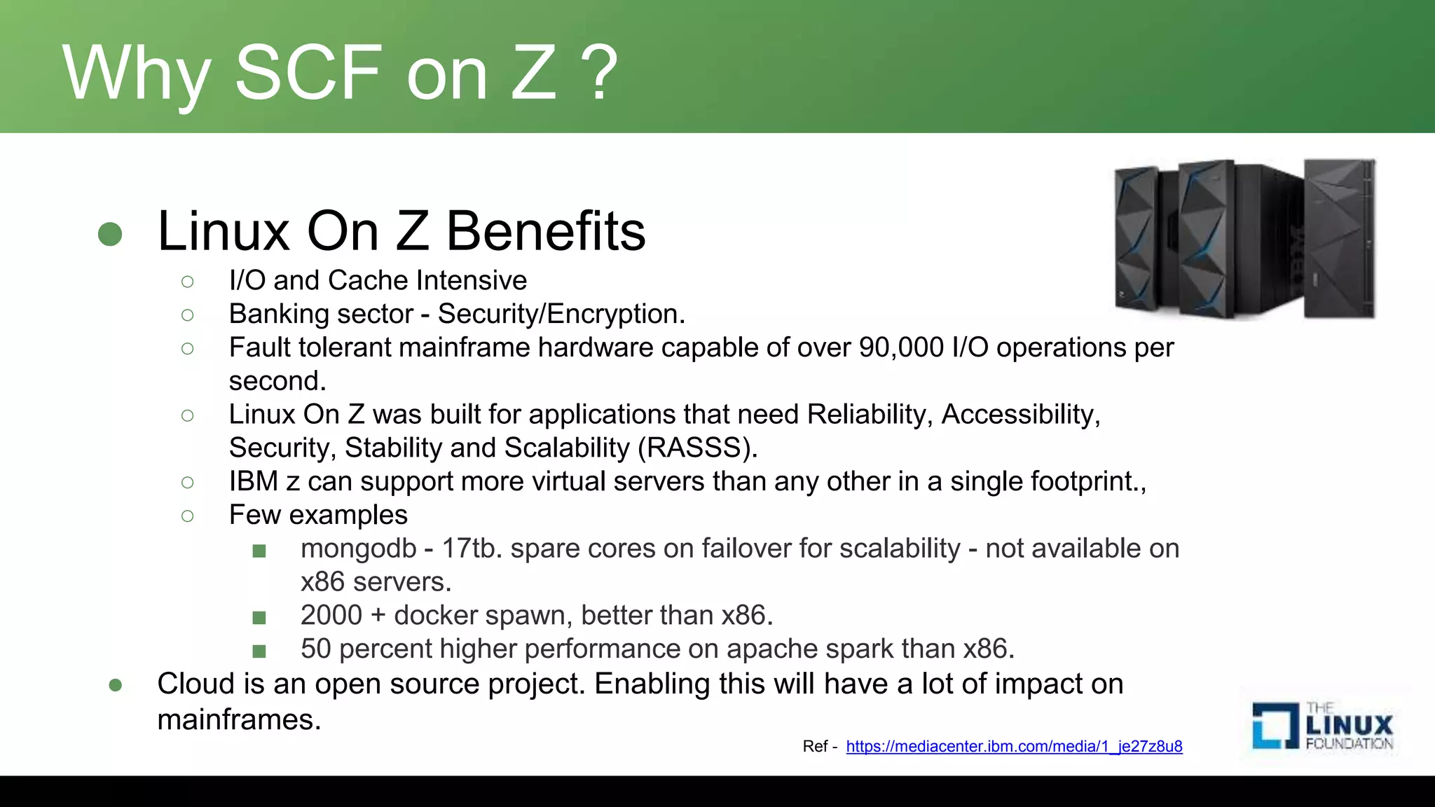 Why SCF on Z ?
● Linux On Z Benefits
○ I/O and Cache Intensive
○ Banking sector - Security/Encryption.
○ Fault tolerant mainframe hardware capable of over 90,000 I/O operations per
second.
○ Linux On Z was built for applications that need Reliability, Accessibility,
Security, Stability and Scalability (RASSS).
○ IBM z can support more virtual servers than any other in a single footprint.,
○ Few examples
■ mongodb - 17tb. spare cores on failover for scalability - not available on
x86 servers.
■ 2000 + docker spawn, better than x86.
■ 50 percent higher performance on apache spark than x86.
● Cloud is an open source project. Enabling this will have a lot of impact on
mainframes.
Ref - https://mediacenter.ibm.com/media/1_je27z8u8
 