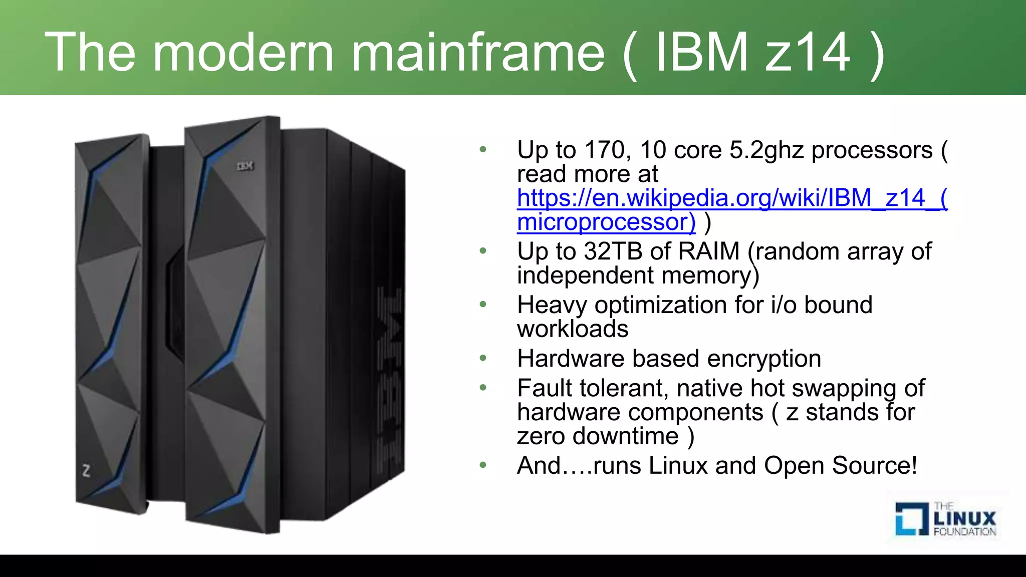 The modern mainframe ( IBM z14 )
• Up to 170, 10 core 5.2ghz processors (
read more at
https://en.wikipedia.org/wiki/IBM_z14_(
microprocessor) )
• Up to 32TB of RAIM (random array of
independent memory)
• Heavy optimization for i/o bound
workloads
• Hardware based encryption
• Fault tolerant, native hot swapping of
hardware components ( z stands for
zero downtime )
• And….runs Linux and Open Source!
 