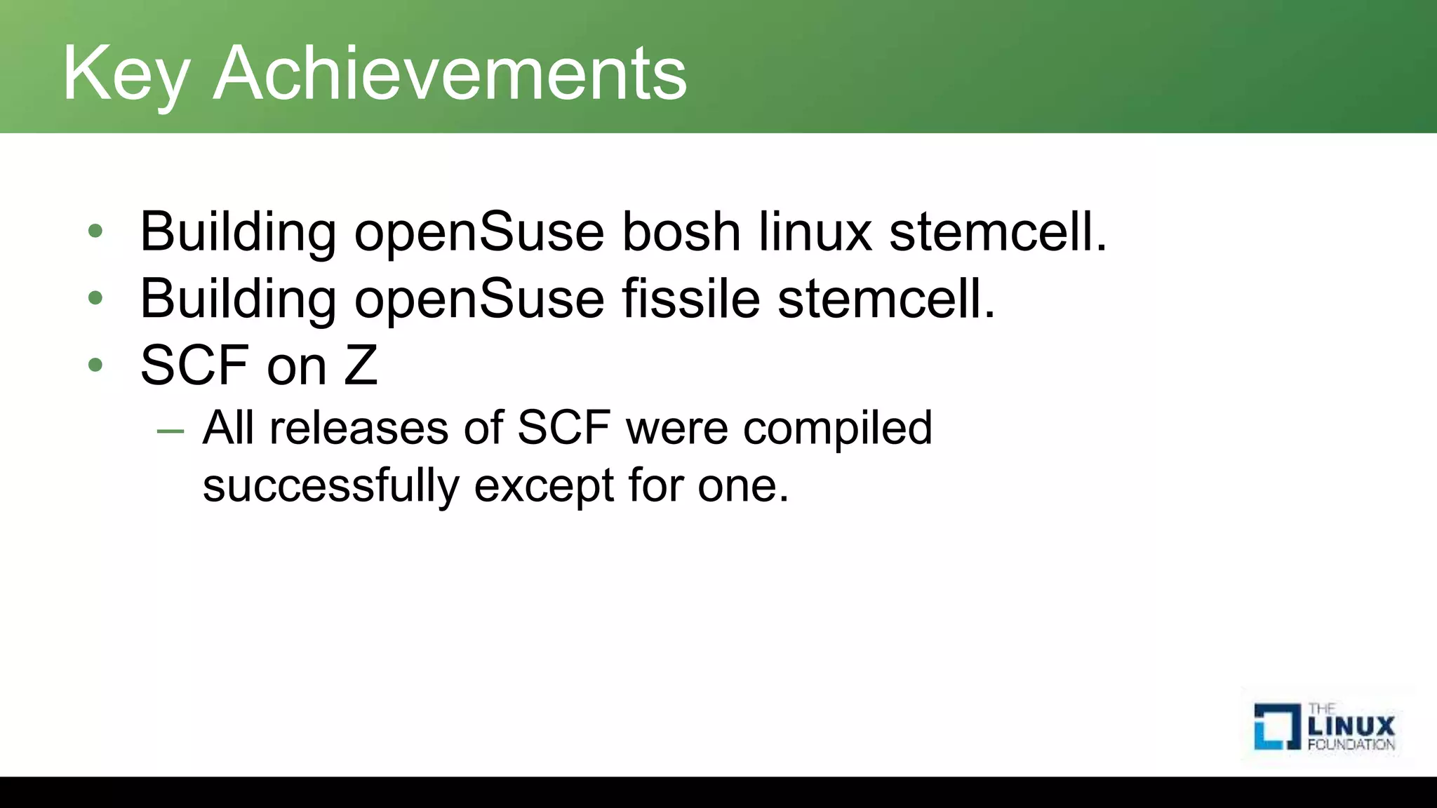 Key Achievements
• Building openSuse bosh linux stemcell.
• Building openSuse fissile stemcell.
• SCF on Z
– All releases of SCF were compiled
successfully except for one.
 