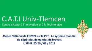 C.A.T.I Univ-Tlemcen
Centre d’Appui à l’Innovation et à la Technologie
Atelier National de l’OMPI sur le PCT : Le système mondial
de dépôt des demandes de brevets
USTHB 25-26 / 09 / 2017
 