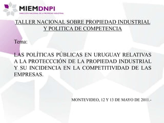 TALLER NACIONAL SOBRE PROPIEDAD INDUSTRIAL
Y POLITICA DE COMPETENCIA
Tema:
LAS POLÍTICAS PÚBLICAS EN URUGUAY RELATIVAS
A LA PROTECCCIÓN DE LA PROPIEDAD INDUSTRIAL
Y SU INCIDENCIA EN LA COMPETITIVIDAD DE LAS
EMPRESAS.
MONTEVIDEO, 12 Y 13 DE MAYO DE 2011.-
 