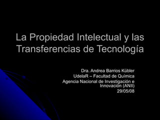 La Propiedad Intelectual y las Transferencias de Tecnología Dra. Andrea Barrios Kübler UdelaR – Facultad de Química Agencia Nacional de Investigación e Innovación (ANII) 29/05/08 