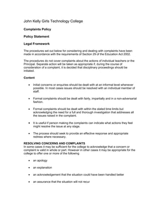 John Kelly Girls Technology College

Complaints Policy

Policy Statement

Legal Framework

The procedures set out below for considering and dealing with complaints have been
made in accordance with the requirements of Section 29 of the Education Act 2002.

The procedures do not cover complaints about the actions of individual teachers or the
Principal. Separate action will be taken as appropriate if, during the course of
consideration of a complaint, it is decided that disciplinary proceedings should be
initiated.

Content

   •   Initial concerns or enquiries should be dealt with at an informal level whenever
       possible. In most cases issues should be resolved with an individual member of
       staff.

   •   Formal complaints should be dealt with fairly, impartially and in a non-adversarial
       fashion.

   •   Formal complaints should be dealt with within the stated time limits but
       acknowledging the need for a full and thorough investigation that addresses all
       the issues raised in the complaint.

   •   It is useful if person making the complaints can indicate what actions they feel
       might resolve the issue at any stage.

   •   The process should seek to provide an effective response and appropriate
       redress where necessary.

RESOLVING CONCERNS AND COMPLAINTS
In some cases it may be sufficient for the college to acknowledge that a concern or
complaint is valid in whole or part. However in other cases it may be appropriate for the
college to offer one or more of the following

   •   an apology

   •   an explanation

   •   an acknowledgement that the situation could have been handled better

   •   an assurance that the situation will not recur
 