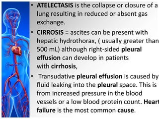 • ATELECTASIS is the collapse or closure of a
lung resulting in reduced or absent gas
exchange.
• CIRROSIS = ascites can be present with
hepatic hydrothorax, ( usually greater than
500 mL) although right-sided pleural
effusion can develop in patients
with cirrhosis,
• Transudative pleural effusion is caused by
fluid leaking into the pleural space. This is
from increased pressure in the blood
vessels or a low blood protein count. Heart
failure is the most common cause.
 