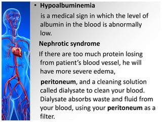 • Hypoalbuminemia
is a medical sign in which the level of
albumin in the blood is abnormally
low.
Nephrotic syndrome
If there are too much protein losing
from patient’s blood vessel, he will
have more severe edema,
peritoneum, and a cleaning solution
called dialysate to clean your blood.
Dialysate absorbs waste and fluid from
your blood, using your peritoneum as a
filter.
 