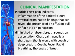 CLINICAL MANIFESTATION
Pleuritic chest pain indicates
inflammation of the parietal pleura
Physical examination findings that can
reveal the presence of an effusion dull
or flat note on percussion
diminished or absent breath sounds on
auscultation. Chest pain, usually a
sharp pain that is worse with cough or
deep breaths, Cough, Fever, Rapid
breathing, Shortness of breath
 