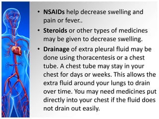 • NSAIDs help decrease swelling and
pain or fever..
• Steroids or other types of medicines
may be given to decrease swelling.
• Drainage of extra pleural fluid may be
done using thoracentesis or a chest
tube. A chest tube may stay in your
chest for days or weeks. This allows the
extra fluid around your lungs to drain
over time. You may need medicines put
directly into your chest if the fluid does
not drain out easily.
 