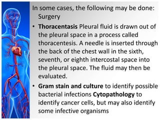In some cases, the following may be done:
Surgery
• Thoracentasis Pleural fluid is drawn out of
the pleural space in a process called
thoracentesis. A needle is inserted through
the back of the chest wall in the sixth,
seventh, or eighth intercostal space into
the pleural space. The fluid may then be
evaluated.
• Gram stain and culture to identify possible
bacterial infections Cytopathology to
identify cancer cells, but may also identify
some infective organisms
 
