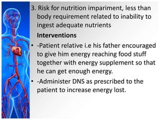 3. Risk for nutrition impariment, less than
body requirement related to inability to
ingest adequate nutrients
Interventions
• -Patient relative i.e his father encouraged
to give him energy reaching food stuff
together with energy supplement so that
he can get enough energy.
• -Administer DNS as prescribed to the
patient to increase energy lost.
 