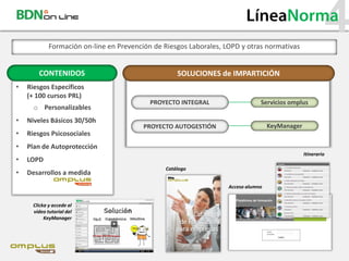 LíneaNorma
             Formación on-line en Prevención de Riesgos Laborales, LOPD y otras normativas
                                                                                                          4
        CONTENIDOS                                  SOLUCIONES de IMPARTICIÓN
•   Riesgos Específicos
    (+ 100 cursos PRL)
                                            PROYECTO INTEGRAL                   Servicios omplus
      o Personalizables
•   Niveles Básicos 30/50h
                                          PROYECTO AUTOGESTIÓN                      KeyManager
•   Riesgos Psicosociales
•   Plan de Autoprotección
                                                                                                 Itinerario
•   LOPD
                                                Catálogo
•   Desarrollos a medida
                                                                    Acceso alumno


      Clicka y accede al
      vídeo tutorial del
           KeyManager
 