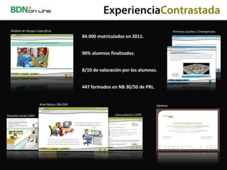 ExperienciaContrastada
  Módulo de Riesgos Específicos                                                              Primeros auxilios / Emergencias
                                               84.000 matriculados en 2011.


                                               90% alumnos finalizados.


                                               8/10 de valoración por los alumnos.


                                               447 formados en NB 30/50 de PRL.


                        Nivel Básico 30h/50h                                       Diploma


Pantalla inicial LOPD                                         Caso práctico LOPD
 