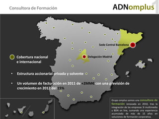 Consultora de Formación                                             ADNomplus
                                                                                                  1
                                                       Sede Central Barcelona



    Cobertura nacional                          Delegación Madrid
    e internacional

•   Estructura accionarial privada y solvente

•   Un volumen de facturación en 2011 de +2MM€ con una previsión de
    crecimiento en 2012 del 15%

                                                                Grupo omplus somos una consultora de
                                                                formación renovada en 2010, tras la
                                                                integración de las empresas 3i multimedia
                                                                y BDN on line, sumando una experiencia
                                                                acumulada de más de 15 años en
                                                                soluciones de formación corporativa.
 