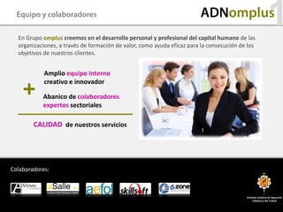 Equipo y colaboradores                                                ADNomplus
  En Grupo omplus creemos en el desarrollo personal y profesional del capital humano de las
                                                                                                           1
  organizaciones, a través de formación de valor, como ayuda eficaz para la consecución de los
  objetivos de nuestros clientes.


            Amplio equipo interno
            creativo e innovador

           Abanico de colaboradores
           expertos sectoriales

        CALIDAD de nuestros servicios




Colaboradores:



                                                                                          Societat Catalana de Seguretat
                                                                                              i Medicina del Treball
 