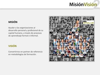 2
                                          MisiónVisión


MISIÓN
Ayudar a las organizaciones al
desarrollo personal y profesional de su
capital humano, a través de procesos
de aprendizaje formal e informal.



VISIÓN
Convertirnos en partner de referencia
en metodologías de formación.
 