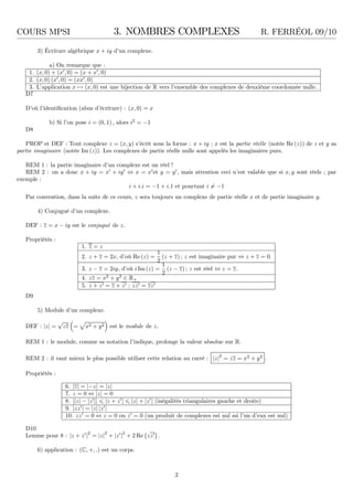 COURS MPSI 3. NOMBRES COMPLEXES R. FERRÉOL 09/10
3) Écriture algébrique x + iy d’un complexe.
a) On remarque que :
1. (x, 0) + (x′
, 0) = (x + x′
, 0)
2. (x, 0) (x′
, 0) = (xx′
, 0)
3. L’application x → (x, 0) est une bijection de R vers l’ensemble des complexes de deuxième coordonnée nulle.
D7
D’où l’identiﬁcation (abus d’écriture) : (x, 0) = x
b) Si l’on pose i = (0, 1) , alors i2
= −1
D8
PROP et DEF : Tout complexe z = (x, y) s’écrit sous la forme : x + iy ; x est la partie réelle (notée Re (z)) de z et y sa
partie imaginaire (notée Im (z)). Les complexes de partie réelle nulle sont appelés les imaginaires purs.
REM 1 : la partie imaginaire d’un complexe est un réel !
REM 2 : on a donc x + iy = x′
+ iy′
⇔ x = x′
et y = y′
, mais attention ceci n’est valable que si x, y sont réels ; par
exemple :
i + i.i = −1 + i.1 et pourtant i = −1
Par convention, dans la suite de ce cours, z sera toujours un complexe de partie réelle x et de partie imaginaire y.
4) Conjugué d’un complexe.
DEF : z = x − iy est le conjugué de z.
Propriétés :
1. z = z
2. z + z = 2x, d’où Re (z) =
1
2
(z + z) ; z est imaginaire pur ⇔ z + z = 0.
3. z − z = 2iy, d’où i Im (z) =
1
2
(z − z) ; z est réel ⇔ z = z.
4. zz = x2
+ y2
∈ R+
5. z + z′ = z + z′ ; zz′ = zz′
D9
5) Module d’un complexe.
DEF : |z| =
√
zz = x2 + y2 est le module de z.
REM 1 : le module, comme sa notation l’indique, prolonge la valeur absolue sur R.
REM 2 : il vaut mieux le plus possible utiliser cette relation au carré : |z|
2
= zz = x2
+ y2
.
Propriétés :
6. |z| = |−z| = |z|
7. z = 0 ⇔ |z| = 0
8. ||z| − |z′
|| |z + z′
| |z| + |z′
| (inégalités triangulaires gauche et droite)
9. |zz′
| = |z| |z′
|
10. zz′
= 0 ⇔ z = 0 ou z′
= 0 (un produit de complexes est nul ssi l’un d’eux est nul)
D10
Lemme pour 8 : |z + z′
|2
= |z|2
+ |z′
|2
+ 2 Re zz′ .
6) application : (C, +, .) est un corps.
2
 