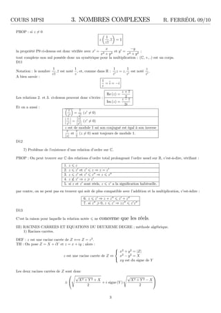 COURS MPSI 3. NOMBRES COMPLEXES R. FERRÉOL 09/10
PROP : si z = 0
z
1
zz
.z = 1
la propriété P9 ci-dessus est donc vériﬁée avec x′
=
x
x2 + y2
et y′
=
−y
x2 + y2
;
tout complexe non nul possède donc un symétrique pour la multiplication : (C, +, .) est un corps.
D11
Notation : le nombre
1
zz
.z est noté
1
z
, et, comme dans R :
1
z′
z = z.
1
z′
est noté
z
z′
.
A bien savoir :
1
i
= i = −i
Les relations 2. et 3. ci-dessus peuvent donc s’écrire :
Re (z) =
z + z
2
Im (z) =
z − z
2i
Et on a aussi :
z
z′
=
z
z′
(z′
= 0)
z
z′
=
|z|
|z′|
(z′
= 0)
z est de module 1 ssi son conjugué est égal à son inverse
z
|z|
et
z
z
(z = 0) sont toujours de module 1.
D12
7) Problème de l’existence d’une relation d’ordre sur C.
PROP : On peut trouver sur C des relations d’ordre total prolongeant l’ordre usuel sur R, c’est-à-dire, vériﬁant :
1. z z
2. z z′
et z′
z ⇒ z = z′
3. z z′
et z′
z′′
⇒ z z′′
4. z z′
⇒ z z′
5. si z et z′
sont réels, z z′
a la signiﬁcation habituelle.
par contre, on ne peut pas en trouver qui soit de plus compatible avec l’addition et la multiplication, c’est-àdire :
6. z z′
⇒ z + z′′
z′
+ z′′
7. si z′′
0, z z′
⇒ zz′′
z′
z′′
D13
C’est la raison pour laquelle la relation notée ne concerne que les réels.
III) RACINES CARREES ET EQUATIONS DU DEUXIEME DEGRE ; méthode algébrique.
1) Racines carrées.
DEF : z est une racine carrée de Z ⇐⇒ Z = z2
.
TH : On pose Z = X + iY et z = x + iy ; alors :
z est une racine carrée de Z ⇔



x2
+ y2
= |Z|
x2
− y2
= X
xy est du signe de Y
Les deux racines carrées de Z sont donc
±


√
X2 + Y 2 + X
2
+ i signe (Y )
√
X2 + Y 2 − X
2


3
 