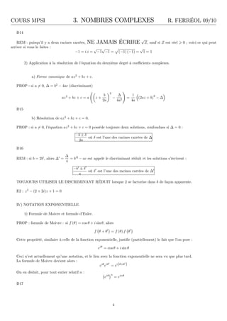 COURS MPSI 3. NOMBRES COMPLEXES R. FERRÉOL 09/10
D14
REM : puisqu’il y a deux racines carrées, NE JAMAIS ÉCRIRE
√
Z, sauf si Z est réel 0 ; voici ce qui peut
arriver si vous le faites :
−1 = i.i =
√
−1
√
−1 = (−1) (−1) =
√
1 = 1
2) Application à la résolution de l’équation du deuxième degré à coeﬃcients complexes.
a) Forme canonique de az2
+ bz + c.
PROP : si a = 0, ∆ = b2
− 4ac (discriminant)
az2
+ bz + c = a z +
b
2a
2
−
∆
4a2
=
1
4a
(2az + b)2
− ∆
D15
b) Résolution de az2
+ bz + c = 0.
PROP : si a = 0, l’équation az2
+ bz + c = 0 possède toujours deux solutions, confondues si ∆ = 0 :
−b ± δ
2a
où δ est l’une des racines carrées de ∆
D16
REM : si b = 2b′
, alors ∆′
=
∆
4
= b′2
− ac est appelé le discriminant réduit et les solutions s’écrivent :
−b′
± δ′
a
où δ′
est l’une des racines carrées de ∆′
TOUJOURS UTILISER LE DISCRIMINANT RÉDUIT lorsque 2 se factorise dans b de façon apparente.
E2 : z2
− (2 + 2i)z + 1 = 0
IV) NOTATION EXPONENTIELLE.
1) Formule de Moivre et formule d’Euler.
PROP : formule de Moivre : si f (θ) = cos θ + i sinθ, alors
f θ + θ′
= f (θ) f θ′
Cette propriété, similaire à celle de la fonction exponentielle, justiﬁe (partiellement) le fait que l’on pose :
eiθ
= cos θ + i sin θ
Ceci n’est actuellement qu’une notation, et le lien avec la fonction exponentielle ne sera vu que plus tard.
La formule de Moivre devient alors :
eiθ
eiθ′
= ei(θ+θ′
)
On en déduit, pour tout entier relatif n :
eiθ n
= einθ
D17
4
 