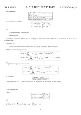COURS MPSI 3. NOMBRES COMPLEXES R. FERRÉOL 09/10
PROPRIÉTÉS :
ei0
= e2iπ
= 1 ; eiπ
= −1 ; ei π
2 = i
eiθ =
1
eiθ
= e−iθ
eiθ
= eiθ′
⇔ θ′
= θ mod 2π
u est de module 1 ⇔ ∃θ ∈ R / u = eiθ
et on a les formules d’Euler :
cos θ = Re eiθ
=
1
2
eiθ
+ e−iθ
sin θ = Im eiθ
=
1
2i
eiθ
− e−iθ
D18
2) Applications à la trigonométrie.
a) Linéarisation.
On applique les formules d’Euler, puis on développe en utilisant la formule de Moivre, et on revient en sin et cos avec les
formules d’Euler.
Exemples : E1
b) Mise sous forme de polynôme en cos et sin (appelé ”polynôme trigonométrique”)
PROP : On a les développements :
cos nθ =
0 k n
2
(−1)k n
2k
(cos θ)
n−2k
1 − cos2
θ
k
sin nθ = sin θ
0 k n−1
2
(−1)k n
2k + 1
(cos θ)n−2k−1
1 − cos2
θ
k
D19
Ce qui donne, en posant pour tout réel x :
Tn (x) =
0 k n
2
(−1)
k n
2k
xn−2k
1 − x2 k
Un−1 (x) =
0 k n−1
2
(−1)
k n
2k + 1
xn−2k−1
1 − x2 k
les formules :
cos nθ = Tn (cos θ)
sin nθ = sin θUn−1 (cos θ)
Les polynômes Tn et Un−1 sont les polynômes de Tchebychev de première et seconde espèce.
c) Factorisation de eia
± eib
PROP :
eia
+ eib
= 2 cos
a − b
2
ei a+b
2
eia
− eib
= 2i sin
a − b
2
ei a+b
2
D20
d) Calcul de Cn =
n
k=0
cos (θ + kϕ) et Sn =
n
k=0
sin (θ + kϕ)
5
 
