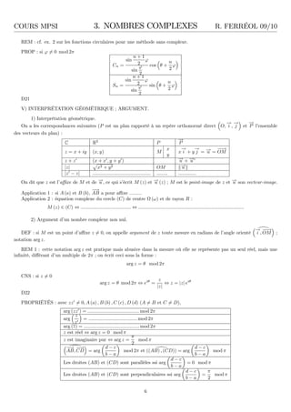 COURS MPSI 3. NOMBRES COMPLEXES R. FERRÉOL 09/10
REM : cf. ex. 2 sur les fonctions circulaires pour une méthode sans complexe.
PROP : si ϕ = 0 mod 2π
Cn =
sin
n + 1
2
ϕ
sin
ϕ
2
cos θ +
n
2
ϕ
Sn =
sin
n + 1
2
ϕ
sin
ϕ
2
sin θ +
n
2
ϕ
D21
V) INTERPRÉTATION GÉOMÉTRIQUE ; ARGUMENT.
1) Interprétation géométrique.
On a les correspondances suivantes (P est un plan rapporté à un repère orthonormé direct O,
−→
i ,
−→
j et
−→
P l’ensemble
des vecteurs du plan) :
C R2
P
−→
P
z = x + iy (x, y) M
x
y
x
−→
i + y
−→
j = −→u =
−−→
OM
z + z′
(x + x′
, y + y′
) −→u + −→u ′
|z| x2 + y2 OM −→u
|z′
− z| ........................................... ........ .............
On dit que z est l’aﬃxe de M et de −→u , ce qui s’écrit M (z) et −→u (z) ; M est le point-image de z et −→u son vecteur-image.
Application 1 : si A (a) et B (b),
−−→
AB a pour aﬃxe .........
Application 2 : équation complexe du cercle (C) de centre (ω) et de rayon R :
M (z) ∈ (C) ⇔ ..................................... ⇔ ..............................................................................
2) Argument d’un nombre complexe non nul.
DEF : si M est un point d’aﬃxe z = 0, on appelle argument de z toute mesure en radians de l’angle orienté
−→
i ,
−−→
OM ;
notation arg z.
REM 1 : cette notation arg z est pratique mais abusive dans la mesure où elle ne représente pas un seul réel, mais une
inﬁnité, diﬀérant d’un multiple de 2π ; on écrit ceci sous la forme :
arg z = θ mod 2π
CNS : si z = 0
arg z = θ mod 2π ⇔ eiθ
=
z
|z|
⇔ z = |z| eiθ
D22
PROPRIÉTÉS : avec zz′
= 0, A (a) , B (b) , C (c) , D (d) (A = B et C = D),
arg (zz′
) = ...................................... mod 2π
arg
z
z′
= .................................... mod 2π
arg (z) = .........................................mod 2π
z est réel ⇔ arg z = 0 modπ
z est imaginaire pur ⇔ arg z =
π
2
mod π
−−→
AB,
−−→
CD = arg
d − c
b − a
mod 2π et ((AB) , (CD)) = arg
d − c
b − a
mod π
Les droites (AB) et (CD) sont parallèles ssi arg
d − c
b − a
= 0 mod π
Les droites (AB) et (CD) sont perpendiculaires ssi arg
d − c
b − a
=
π
2
modπ
6
 