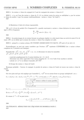 COURS MPSI 3. NOMBRES COMPLEXES R. FERRÉOL 09/10
REM 4 : les racines n−ièmes du conjugué de Z sont les conjugués des racines n−ièmes de Z.
REM 5 : si z0 est l’une des racines n−ièmes de Z = 0, on obtient toutes les autres en multipliant z0 par les racines
n−ièmes du nombre 1 (que l’on nomme traditionnellement : racines n−ièmes ”de l’unité”).
D27
2) Résolution à l’aide de la forme exponentielle.
TH : si Z = 0 est de module R et d’argument Θ, z possède exactement n racines n−ièmes distinctes de même module
égal à n
√
R et d’argument
Θ
n
+
2kπ
n
avec k ∈ [|0, n − 1|]
D28
REM 1 : les points-images de ces racines forment un polygone régulier à n côtés inscrit dans un cercle de centre O et de
rayon n
√
R ; on en déduit que la somme des racines n−ièmes d’un complexe est nulle.
REM 2 : puisqu’il y n racines n-ièmes, ON N’ECRIT JAMAIS DANS UN CALCUL n
√
Z sauf si Z est réel 0.
Eventuellement, on peut par contre considérer que l’écriture n
√
Z
C
représente L’ENSEMBLE des n racines n-ièmes
complexes de Z (notation non classique).
Exemples E3 :
√
1
C
= {1, −1} ,
√
−1
C
= {i, −i} , et déterminer de même les ensembles
√
i
C
,
√
1 + i
C
, 3
√
−1
C
, 4
√
−1
C
, 6
√
−1
C
.
- construire graphiquement les 8 racines huitième de (−3 + 4i)/5.
- déterminer une valeur approchée d’une racine cinquième de −2 + 3i à l’aide d’une machine à calculer.
- calculer (2 + i)3
et en déduire l’ensemble 3
√
2 + 11i
C
.
3) Groupe des racines n−ièmes de l’unité.
Remarque préalable : l’inverse, le conjugué, le produit de racines n−ièmes de l’unité est encore une racine n−ième de
l’unité.
D29
On verra plus tard que cela implique que l’ensemble Un = n
√
1
C
de ces racines forme un groupe multiplicatif ; on a :
U1 = {1}, U2 = {1, −1}, U3 = {1, e
2iπ
3 , e
4iπ
3 = e− 2iπ
3 } ; si l’on pose j = e
2iπ
3 , alors U3 = {1, j, j2
} et l’on a :
j =
−1 + i
√
3
2
(forme à utiliser le moins possible)
j2
= j =
1
j
1 + j + j2
= 0
U4 = {.................................}, U6 = {.........................................}
Et si u = e
2iπ
n , Un = e
2ikπ
n / k ∈ Z = {1, u, u2
, ..., un−1
}
Et comme un−k
= uk
on peut écrire :
Un =
{1, u, u, u2
, u2
, ......., up
, up
} si n = 2p + 1
{1, .............................................} si n = 2p
D30
VII) ÉPILOGUE : RÉSOLUTION DE L’ÉQUATION DE BOMBELLI DANS C.
D31
8
 