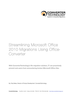 Streamlining Microsoft Office
2010 Migrations Using Office-
Converter

With ConverterTechnology’s ﬁle migration solution, IT can proactively
prevent end users from encountering broken Microsoft Ofﬁce ﬁles




By: Chip Bates, Director of Product Development, ConverterTechnology




ConverterTechnology   1 Tara Blvd., Ste.301 Nashua, NH 03062   T 800-541-7409 F 603-882-8884   http://www.convertertechnology.com
 