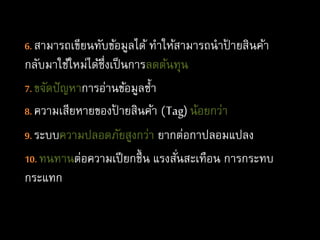 6. สามารถเขียนทับข้อมูลได้ ทาให้สามารถนาป้ ายสินค้า
กลับมาใช้ใหม่ได้ซึ่งเป็นการลดต้นทุน
7. ขจัดปัญหาการอ่านข้อมูลซ้า
8. ความเสียหายของป้ ายสินค้า (Tag) น้อยกว่า
9. ระบบความปลอดภัยสูงกว่า ยากต่อกาปลอมแปลง
10. ทนทานต่อความเปียกชื้น แรงสั่นสะเทือน การกระทบ
กระแทก
 