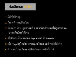 1. มีค่าใช้จ่ายสูง
2. มีการทางานซับซ้อน
3. ต้องมีการควบคุมความถี่ ถ้าความถี่ต่าจะทาให้ถูกรบกวน
จากคลื่นวิทยุได้ง่าย
4. มีไซส์และน้าหนักของ Tags หนักกว่า Barcode
5. เมื่อ Tags อยู่ใกล้ของเหลวและโลหะ จะอ่านค่าได้ยาก
6. ถ้าระบบไม่เสถียรอาจมีข้อผิดพลาดเกิดขึ้นได้
ข้อเสียของ RFID
 