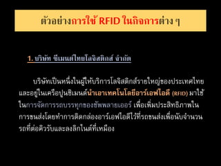 ตัวอย่างการใช้ RFIDในกิจการต่างๆ
1. บริษัท ซีเมนต์ไทยโลจิสติกส์ จากัด
บริษัทเป็นหนึ่งในผู้ให้บริการโลจิสติกส์รายใหญ่ของประเทศไทย
และอยู่ในเครือปูนซิเมนต์นำเอำเทคโนโลยีอำร์เอฟไอดี (RFID) มาใช้
ในการจัดการรถบรรทุกของซัพพลายเออร์ เพื่อเพิ่มประสิทธิภาพใน
การขนส่งโดยทาการติดกล่องอาร์เอฟไอดีไว้ที่รถขนส่งเพื่อนับจานวน
รถที่ต่อคิวรับและลงลิกไนต์ที่เหมือง
 