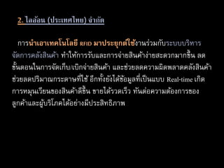 2. ไลอ้อน (ประเทศไทย) จากัด
การนำเอำเทคโนโลยี RFID มำประยุกต์ใช้งานร่วมกับระบบบริหาร
จัดการคลังสินค้า ทาให้การรับและการจ่ายสินค้าง่ายสะดวกมากขึ้น ลด
ขั้นตอนในการจัดเก็บ/เบิกจ่ายสินค้า และช่วยลดความผิดพลาดคลังสินค้า
ช่วยลดปริมาณกระดาษที่ใช้ อีกทั้งยังได้ข้อมูลที่เป็นแบบ Real-time เกิด
การหมุนเวียนของสินค้าดีขึ้น ขายได้รวดเร็ว ทันต่อความต้องการของ
ลูกค้าและผู้บริโภคได้อย่างมีประสิทธิภาพ
 