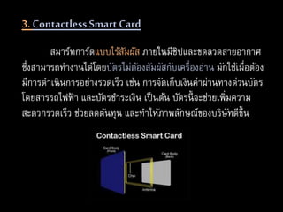 3. Contactless SmartCard
สมาร์ทการ์ดแบบไร้สัมผัส ภายในมีชิปและขดลวดสายอากาศ
ซึ่งสามารถทางานได้โดยบัตรไม่ต้องสัมผัสกับเครื่องอ่าน มักใช้เมื่อต้อง
มีการดาเนินการอย่างรวดเร็ว เช่น การจัดเก็บเงินค่าผ่านทางด่วนบัตร
โดยสารรถไฟฟ้ า และบัตรชาระเงิน เป็นต้น บัตรนี้ จะช่วยเพิ่มความ
สะดวกรวดเร็ว ช่วยลดต้นทุน และทาให้ภาพลักษณ์ของบริษัทดีขึ้น
 
