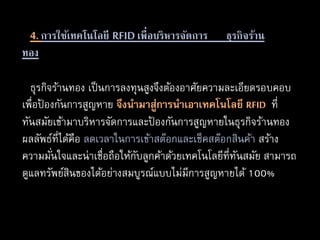 ธุรกิจร้านทอง เป็นการลงทุนสูงจึงต้องอาศัยความละเอียดรอบคอบ
เพื่อป้ องกันการสูญหาย จึงนำมำสู่กำรนำเอำเทคโนโลยี RFID ที่
ทันสมัยเข้ามาบริหารจัดการและป้ องกันการสูญหายในธุรกิจร้านทอง
ผลลัพธ์ที่ได้คือ ลดเวลาในการเข้าสต๊อกและเช็คสต๊อกสินค้า สร้าง
ความมั่นใจและน่าเชื่อถือให้กับลูกค้าด้วยเทคโนโลยีที่ทันสมัย สามารถ
ดูแลทรัพย์สินของได้อย่างสมบูรณ์แบบไม่มีการสูญหายได้ 100%
4. การใช้เทคโนโลยี RFIDเพื่อบริหารจัดการ ธุรกิจร้าน
ทอง
 