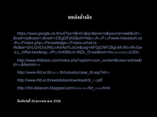 แหล่งอ้างอิง
https://www.google.co.th/url?sa=t&rct=j&q=&esrc=/slideshow/operation-management-01/43995142/s&source=web&cd=7
&cad=rja&uact=8&ved=0CEgQFjAG&url=http%3A%2F%2Fwww.masstech.co
.th%2Findex.php%2Fknowledge%2Fmenu-what-is-
rfid&ei=GhLGVOuUNtLr8AXAsYLoCw&usg=AFQjCNFCBgI8M0Wi2riR4Gw
2LL_mRw7lww&sig2=0Pr22ImDMz4h2INZn_O-sw&bvm=bv.84349003,d.dGc
http://www.rfidbasic.com/index.php?option=com_content&view=article&i
d=22&Itemid=56
http://www.rfid.or.th/2012/th/industry/case_dt.asp?id=2
http://www.rfid.or.th/webdatas/download/dl_71.pdf
http://rfid-datacom.blogspot.com/2008/09/rfid_4108.html
สืบค้นวันที่ 26 มกราคม พ.ศ.2558
 