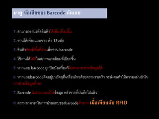 มาดู ข้อเสียของ Barcode กันเลย
1. สามารถอ่านรหัสสินค้าได้เพียงทีละชิ้น
2. อ่านได้เพียงแถบขาว-ดา 13หลัก
3. สินค้าต้องมีพื้นที่ว่างเพื่ออ่าน barcode
4. ใช้งานได้ไม่ดีในสภาพแวดล้อมที่เปียกชื้น
5. หากแถบ barcodeถูกปิดบังเครื่องก็ไม่สามารถอ่านข้อมูลได้
6. หากแถบbarcodeติดอยู่บนวัตถุที่เคลื่อนไหวด้วยความรวดเร็ว จะส่งผลทาให้ความแม่นยาใน
การอ่านข้อมูลต่าลง
7. Barcodeไม่สามารถแก้ไขข้อมูล หลังจากที่บันทึกไปแล้ว
8. ความสามารถในการอ่านแถบของbarcodeต่ามาก เมื่อเทียบกับ RFID
 