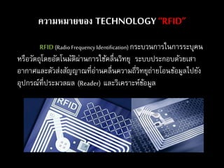 RFID(Radio Frequency Identification) กระบวนการในการระบุคน
หรือวัตถุโดยอัตโนมัติผ่านการใช้คลื่นวิทยุ ระบบประกอบด้วยเสา
อากาศและตัวส่งสัญญาณที่อ่านคลื่นความถี่วิทยุถ่ายโอนข้อมูลไปยัง
อุปกรณ์ที่ประมวลผล (Reader) และวิเคราะห์ข้อมูล
ความหมายของ TECHNOLOGY “RFID”
 