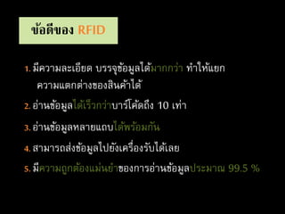 ข้อดีของ RFID
1. มีความละเอียด บรรจุข้อมูลได้มากกว่า ทาให้แยก
ความแตกต่างของสินค้าได้
2. อ่านข้อมูลได้เร็วกว่าบาร์โค้ดถึง 10 เท่า
3. อ่านข้อมูลหลายแถบได้พร้อมกัน
4. สามารถส่งข้อมูลไปยังเครื่องรับได้เลย
5. มีความถูกต้องแม่นยาของการอ่านข้อมูลประมาณ 99.5 %
 