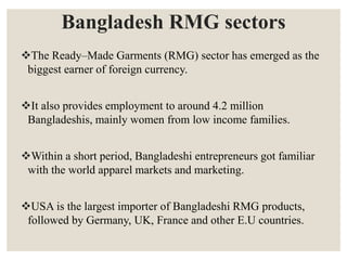 Bangladesh RMG sectors
The Ready–Made Garments (RMG) sector has emerged as the
biggest earner of foreign currency.
It also provides employment to around 4.2 million
Bangladeshis, mainly women from low income families.
Within a short period, Bangladeshi entrepreneurs got familiar
with the world apparel markets and marketing.
USA is the largest importer of Bangladeshi RMG products,
followed by Germany, UK, France and other E.U countries.
 