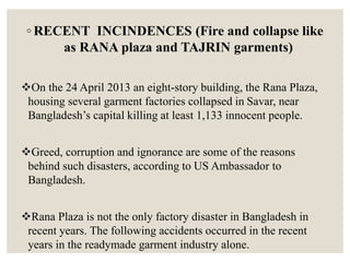 ◦ RECENT INCINDENCES (Fire and collapse like
as RANA plaza and TAJRIN garments)
On the 24 April 2013 an eight-story building, the Rana Plaza,
housing several garment factories collapsed in Savar, near
Bangladesh’s capital killing at least 1,133 innocent people.
Greed, corruption and ignorance are some of the reasons
behind such disasters, according to US Ambassador to
Bangladesh.
Rana Plaza is not the only factory disaster in Bangladesh in
recent years. The following accidents occurred in the recent
years in the readymade garment industry alone.
 