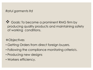 Ratul garments ltd
 Goals: To become a prominent RMG firm by
producing quality products and maintaining safety
of working conditions.
Objectives
• Getting Orders from direct foreign buyers.
• Following the compliance monitoring criteria's.
• Producing new designs
• Workers efficiency.
 