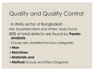 Quality and Quality Control
◦ In RMG sector of Bangladesh
Md. Muzahidul Islam and others’ study found
80% of total defects are found by Pareto
analysis.
◦ Causes are classified into four categories-
Man
Machines
Materials and
Method (Cause and Effect Diagram)
 