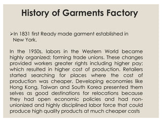 History of Garments Factory
In 1831 first Ready made garment established in
New York.
In the 1950s, labors in the Western World became
highly organized; forming trade unions. These changes
provided workers greater rights including higher pay;
which resulted in higher cost of production. Retailers
started searching for places where the cost of
production was cheaper. Developing economies like
Hong Kong, Taiwan and South Korea presented them
selves as good destinations for relocations because
they had open economic policies and had non-
unionized and highly disciplined labor force that could
produce high quality products at much cheaper costs
 