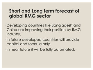 Short and Long term forecast of
global RMG sector
◦ Developing countries like Bangladesh and
China are improving their position by RMG
industry.
◦ In future developed countries will provide
capital and formula only.
◦ In near future it will be fully automated.
 