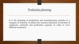 Production planning
It is the planning of production and manufacturing modules in a
company or industry. It utilizes the resource allocation of activities of
employees, materials and production capacity, in order to serve
different customers.
 
