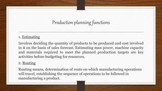 Production planning functions
1. Estimating
Involves deciding the quantity of products to be produced and cost involved
in it on the basis of sales forecast. Estimating man power, machine capacity
and materials required to meet the planned production targets are key
activities before budgeting for resources.
2. Routing
Routing means, determination of route on which manufacturing operations
will travel, establishing the sequence of operations to be followed in
manufacturing a product.
 
