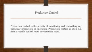 Production Control
Production control is the activity of monitoring and controlling any
particular production or operation. Production control is often run
from a specific control room or operations room.
 
