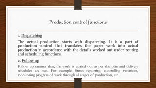 Production control functions
1. Dispatching
The actual production starts with dispatching. It is a part of
production control that translates the paper work into actual
production in accordance with the details worked out under routing
and scheduling functions.
2. Follow up
Follow up ensures that, the work is carried out as per the plan and delivery
schedules are met. For example; Status reporting, controlling variations,
monitoring progress of work through all stages of production, etc.
 