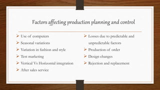 Factors affecting production planning and control
 Use of computers
 Seasonal variations
 Variation in fashion and style
 Test marketing
 Vertical Vs Horizontal integration
 After sales service
 Losses due to predictable and
unpredictable factors
 Production of order
 Design changes
 Rejection and replacement
 